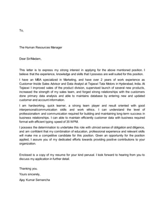 To,
The Human Resources Manager
Dear Sir/Madam,
This letter is to express my strong interest in applying for the above mentioned position. I
believe that the experience, knowledge and skills that I possess are well suited for this position.
I have an MBA specialized in Marketing, and have over 2 years of work experience as
Customer Inside Sales Advisor and Data Analyst at Tejaswi Tata Motors in Hyderabad, India. At
Tejaswi I improved sales of the product division, supervised launch of several new products,
increased the strength of my sales team, and forged strong relationships with the customers
done primary data analysis and able to maintains database by entering new and updated
customer and account information.
I am hardworking, quick learner, a strong team player and result oriented with good
interpersonal/communication skills and work ethics. I can understand the level of
professionalism and communication required for building and maintaining long-term success in
business relationships. I can able to maintain efficiently customer data with business required
format with efficient typing speed of 35 WPM.
I possess the determination to undertake this role with utmost sense of obligation and diligence,
and am confident that my combination of education, professional experience and relevant skills
will make me a competitive candidate for this position. Given an opportunity for the position
applied, I assure you of my dedicated efforts towards providing positive contributions to your
organization.
Enclosed is a copy of my resume for your kind perusal. I look forward to hearing from you to
discuss my application in further detail.
Thanking you.
Yours sincerely,
Ajay Kumar Sernancha
 