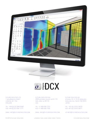 © 2015 Future Facilities		 London | SAN JOSE | New york | tokyo			 futurefacilities.com
Future Facilities KK
S2 bldg. 5F, 2-15-22 Shinjuku
Shinjuku-Ku, Tokyo 160-0022
Japan
Tel: +81 (0) 3 5312 8070
Fax: +81 (0) 3 5312 8071
jp-info@futurefacilities.com
Future Facilities Inc.
2055 Gateway Place, Suite 110
San Jose, CA 95110
USA
Tel: +1 408 436 7701
Fax: +1 408 436 7705
Email: info@futurefacilities.com
future facilities ltd.
1 Salamanca Street
London, SE1 7HX
England
Tel: +44 (0) 20 7840 9540
Fax: +44 (0) 20 7091 7171
Email: info@futurefacilities.com
 