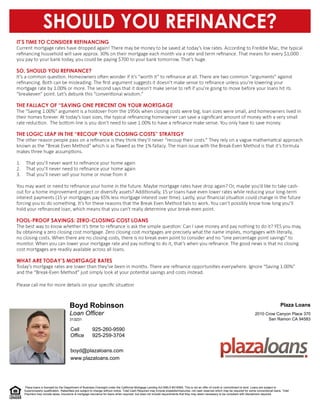Loan Officer
Boyd Robinson
boyd@plazaloans.com
www.plazaloans.com
San Ramon CA 94583
2010 Crow Canyon Place 370
Plaza Loans
925-259-3704
925-260-9590
Office
Cell
313231
Plaza loans is licensed by the Department of Business Oversight under the California Mortgage Lending Act NMLS #216565. This is not an offer of credit or commitment to lend. Loans are subject to
buyer/property qualification. Rates/fees are subject to change without notice. Total Cash Required may include prepaids/impounds, not cash reserves which may be required for some conventional loans. Total
Payment may include taxes, insurance & mortgage insurance for loans when required, but does not include requirements that they may deem necessary to be compliant with disclaimers required.
 