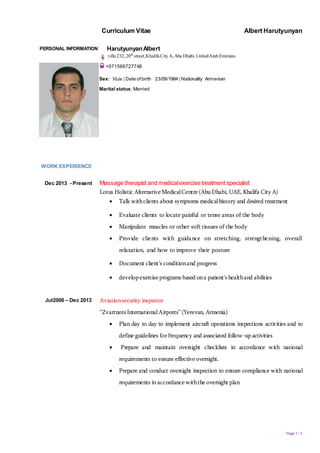 Curriculum Vitae Albert Harutyunyan
Page 1 / 3
PERSONAL INFORMATION HarutyunyanAlbert
villa232, 20th
street,KhalifaCity A, Abu Dhabi, UnitedArab Emirates
+971566727748
Sex: Male | Date ofbirth 23/09/1984 | Nationality Armenian
Marital status: Married
WORK EXPERIENCE
Dec 2013 - Present Massage therapist and medicalexercise treatment specialist
Lotus Holistic AlternativeMedicalCentre(AbuDhabi, UAE, Khalifa CityA)
 Talk withclients about symptoms medicalhistory and desired treatment
 Evaluate clients to locate painful or tense areas of the body
 Manipulate muscles or other soft tissues of the body
 Provide clients with guidance on stretching, strengthening, overall
relaxation, and how to improve their posture
 Document client’s conditionand progress
 developexerciseprograms based ona patient's healthand abilities
Jul2006 – Dec 2013 Aviationsecurity inspector
‘’Zvartnots InternationalAirports’’ (Yerevan, Armenia)
 Plan day to day to implement aircraft operations inspections activities and to
define guidelines forfrequency and associated follow-up activities
 Prepare and maintain oversight checklists in accordance with national
requirements to ensure effectiveoversight.
 Prepare and conduct oversight inspection to ensure compliance with national
requirements in accordancewiththe oversight plan
 