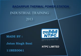INDUSTRIAL TRAINING
2013
NTPC LIMITED
BADARPUR THERMAL POWER STATION
MADE BY :
Jatan Singh Soni
11BEE0061
 