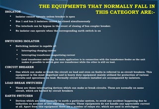 THE EQUIPMENTS THAT NORMALLY FALL IN
THIS CATEGORY ARE:-ISOLATOR
• Isolator cannot operate unless breaker is open
• Bus 1 and bus 2 isolators cannot be closed simultaneously
• The interlock can be bypass in the event of closing of bus coupler breaker.
• No isolator can operate when the corresponding earth switch is on
SWITCHING ISOLATOR
• Switching isolator is capable of:
• Interrupting charging current
• Interrupting transformer magnetizing current
• Load transformer switching. Its main application is in connection with the transformer feeder as the unit
makes it possible to switch gear one transformer while the other is still on load.
CIRCUIT BREAKER
• One which can make or break the circuit on load and even on faults is referred to as circuit breakers. This
equipment is the most important and is heavy duty equipment mainly utilized for protection of various
circuits and operations on load. Normally circuit breakers installed are accompanied by isolators.
LOAD BREAK SWITCHES
• These are those interrupting devices which can make or break circuits. These are normally on same
circuit, which are backed by circuit breakers
EARTH SWITCHES
• Devices which are used normally to earth a particular system, to avoid any accident happening due to
induction on account of live adjoining circuits. These equipments do not handle any appreciable current
at all. Apart from this equipment there are a number of relays etc. which are used in switchgear.
 