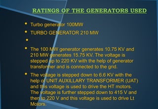 RATINGS OF THE GENERATORS USED
• Turbo generator 100MW
• TURBO GENERATOR 210 MW
•
• The 100 MW generator generates 10.75 KV and
210 MW generates 15.75 KV. The voltage is
stepped up to 220 KV with the help of generator
transformer and is connected to the grid.
• The voltage is stepped down to 6.6 KV with the
help of UNIT AUXILLARY TRANSFORMER (UAT)
and this voltage is used to drive the HT motors.
The voltage is further stepped down to 415 V and
then to 220 V and this voltage is used to drive Lt
Motors.
 