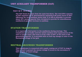 UNIT AUXILIARY TRANSFORMER (UAT)
Unit I & V- 12.5 MVA
The UAT draws its input from the main bus-ducts. The total KVA capacity
of UAT required can be determined by assuming 0.85 power factor & 90%
efficiency for total auxiliary motor load. It is safe & desirable to provide
about 20% excess capacity then circulated to provide for miscellaneous
auxiliaries & possible increase in auxiliary.
STATION TRANSFORMER
It is required to feed power to the auxiliaries during startups. This
transformer is normally rated for initial auxiliary load requirements of the
unit in typical cases; this load is of the order of 60% of the load at full
generating capacity. It is provided with on load tap change to cater to the
fluctuating voltage of the grid.
NEUTRAL GROUNDED TRANSFORMER
This transformer is connected with supply coming out of UAT in stage-2.
This is used to ground the excess voltage if occurs in the secondary of
UAT in spite of rated voltage.
 