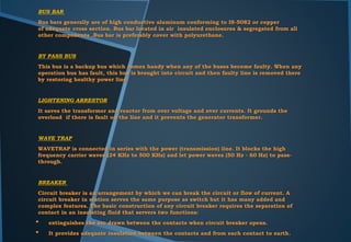BUS BAR
Bus bars generally are of high conductive aluminum conforming to IS-5082 or copper
of adequate cross section. Bus bar located in air insulated enclosures & segregated from all
other components .Bus bar is preferably cover with polyurethane.
BY PASS BUS
This bus is a backup bus which comes handy when any of the buses become faulty. When any
operation bus has fault, this bus is brought into circuit and then faulty line is removed there
by restoring healthy power line.
LIGHTENING ARRESTOR
It saves the transformer and reactor from over voltage and over currents. It grounds the
overload if there is fault on the line and it prevents the generator transformer.
WAVE TRAP
WAVETRAP is connected in series with the power (transmission) line. It blocks the high
frequency carrier waves (24 KHz to 500 KHz) and let power waves (50 Hz - 60 Hz) to pass-
through.
BREAKER
Circuit breaker is an arrangement by which we can break the circuit or flow of current. A
circuit breaker in station serves the same purpose as switch but it has many added and
complex features. The basic construction of any circuit breaker requires the separation of
contact in an insulating fluid that servers two functions:
• extinguishes the arc drawn between the contacts when circuit breaker opens.
• It provides adequate insulation between the contacts and from each contact to earth.
 