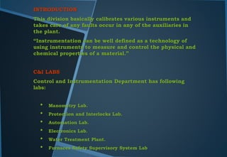 INTRODUCTION
This division basically calibrates various instruments and
takes care of any faults occur in any of the auxiliaries in
the plant.
“Instrumentation can be well defined as a technology of
using instruments to measure and control the physical and
chemical properties of a material.”
C&I LABS
Control and Instrumentation Department has following
labs:
• Manometry Lab.
• Protection and Interlocks Lab.
• Automation Lab.
• Electronics Lab.
• Water Treatment Plant.
• Furnaces Safety Supervisory System Lab
 