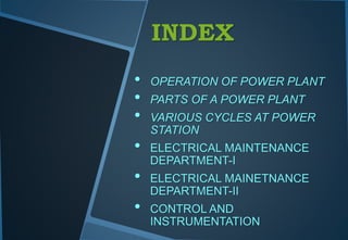 INDEX
• OPERATION OF POWER PLANT
• PARTS OF A POWER PLANT
• VARIOUS CYCLES AT POWER
STATION
• ELECTRICAL MAINTENANCE
DEPARTMENT-I
• ELECTRICAL MAINETNANCE
DEPARTMENT-II
• CONTROL AND
INSTRUMENTATION
 