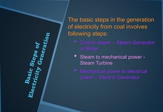 The basic steps in the generation
of electricity from coal involves
following steps:
• Coal to steam – Steam Generator
or Boiler
• Steam to mechanical power -
Steam Turbine
• Mechanical power to electrical
power – Electric Generator
 