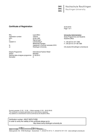 Certificate of Registration
Mrs. Laura Merz
registration number: 722418
born: 23.09.1992
in: Sigmaringen
resident in: Lerchenweg 9
88348 Bad Saulgau
Is registered in Summer semester 2016
at Reutlingen University.
Degree Programme: International Fashion Retail
Award: Bachelor
Starting date at degree programme: 01.09.2012
Semester: 8
25.05.2016
Page 1 of 1
University Administration
Study Programmes and Students
Students Office
T. +49 (0)7121 271-1060
F. +49 (0)7121 271-90-1060
info.studium@reutlingen-university.de
Summer semester: 01.03. - 31.08. --- Winter semester: 01.09. - 28.02./29.02.
This certificate is computer generated and is valid without a signature.
Any additions or amendments must be confirmed by the Students Office.
Verification number: JWUF SKPX FHDB
In order to verify the validity of this certificate please go to:
http://www.verify.reutlingen-university.de
Alteburgstraße 150 · 72762 Reutlingen · Deutschland · T. +49 (0)7121 271-0 · F. +49 (0)7121 271-1101 · www.reutlingen-university.de
 