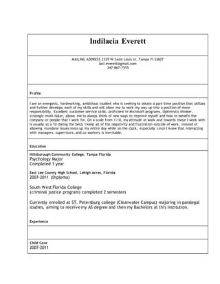 Indilacia Everett 
MAILING ADDRESS 2329 W Saint Louis st. Tampa Fl 33607 
laci.everett@gmail.com 
347-867-7555 
Profile 
I am an energetic, hardworking, ambitious student who is seeking to obtain a part-time position that utilizes 
and further develops each of my skills and will allow me to work my way up into a position of more 
responsibility. Excellent customer service skills, proficient in Microsoft programs, Optimistic thinker, 
strategic multi-taker, allows me to always think of new ways to improve myself and how to benefit the 
company or people that I work for. On a scale from 1-10, my attitude at work and towards those I work with 
is usually at a 10 (being the best) I keep all of the negativity and frustration outside of work, instead of 
allowing mundane issues mess up my entire day while on the clock, especially since I know that interacting 
with managers, supervisors, and co-workers is inevitable. 
Education 
Hillsborough Community College, Tampa Florida 
Psychology Major 
Completed 1 year 
East Lee County High School, Lehigh Acres, Florida 
2007-2011 (Diploma) 
South West Florida College 
(criminal justice program) completed 2 semesters 
Currently enrolled at ST. Petersburg college (Clearwater Campus) majoring in paralegal 
studies, aiming to receive my AS degree and then my Bachelors at this institution. 
Experience 
Child Care 
2007-2011 
 