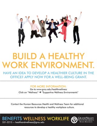 BUILD A HEALTHY
WORK ENVIRONMENT.
HAVE AN IDEA TO DEVELOP A HEALTHIER CULTURE IN THE
OFFICE? APPLY NOW FOR A WELL-BEING GRANT.
FOR MORE INFORMATION:
Go to www.gvsu.edu/healthwellness
Click on “Wellness” “Supportive Wellness Environments”
resources to develop a healthy workplace culture.
BENEFITS WELLNESS WORKLIFE
331-2215 -- healthandwellness@gvsu.edu
Contact the Human Resources Health and Wellness Team for additional
 