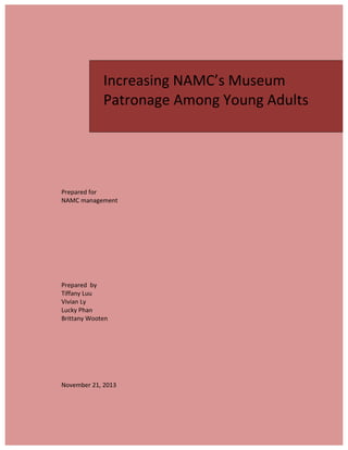 Increasing  NAMC’s  Museum  
Patronage Among Young Adults
Prepared for
NAMC management
Prepared by
Tiffany Luu
Vivian Ly
Lucky Phan
Brittany Wooten
November 21, 2013
 
