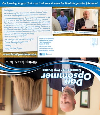 Dear Neighbor,
We are supporting Dan Opsommer for Meridian Township Trustee
because he is knowledgeable, accessible, listens and works hard.
Dan’s experience serving on our Township Planning Commission, as the
Chief of Staff to State Rep. Jim Townsend, and having worked for
Mark Meadows will be invaluable to our community. Dan’s knowledge
is phenominal, he knows how to get real results, and his passion and
energy for our community is truly unique and inspiring. Dan serves as
the president-elect of the East Lansing Kiwanis Club, is a member of
the Haslett Beautification Association and Sierra Club, and an active
volunteer with Meridian Recycling and many
other community service projects.
We hope you will join us in voting for
Dan on Tuesday, August 2nd!
Sincerely,
Penny and Mike Swartz
www.DanOpsommer.comwww.DanOpsommer.com
Dan speaking with Mike and Penny Dan reviewing legislation in his office
Paid for by Dan Opsommer
for Meridian Twp Trustee
1804 Sherbrook Way
Haslett, MI 48840
Cell: (517) 281-6034
dan@danopsommer.com
Mark Meadows - Treasurer
PRESORTED
STANDARD
U.S. POSTAGE
PAID
LANSING, MI
PERMIT NO. 75
On Tuesday, August 2nd, cast 1 of your 4 votes for Dan! He gets the job done!
DemocratforTwpTrustee
Dan
OpsommerOpsommer
Dan
DemocratforTwpTrustee
Givingbackto...
DO-3
 