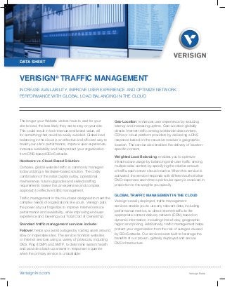INCREASE AVAILABILITY, IMPROVE USER EXPERIENCE AND OPTIMIZE NETWORK
PERFORMANCE WITH GLOBAL LOAD BALANCING IN THE CLOUD
VERISIGN®
TRAFFIC MANAGEMENT
VerisignInc.com
The longer your Website visitors have to wait for your
site to load, the less likely they are to stay on your site.
This could result in lost revenue and brand value, all
for something that could be easily avoided. Global load
balancing in the cloud is an effective and efficient way to
boost your site’s performance, improve user experience,
increase availability and help protect your organization
from DNS-based DDoS attacks.
Hardware vs. Cloud-Based Solution:
Complex, global website traffic is commonly managed
today utilizing a hardware-based solution. The costly
combination of the initial capital outlay, operational
maintenance, future upgrades and skilled staffing
requirements makes this an expensive and complex
approach to effective traffic management.
Traffic management in the cloud was designed to meet the
complex needs of organizations like yours. Verisign puts
the power at your fingertips to improve Internet service
performance and availability, while improving end-user
experience and lowering your Total Cost of Ownership.
Standard traffic management services include:
Failover: helps you avoid outages by routing users around
slow or inoperable sites. The service monitors websites
or Internet services using a variety of protocols, including
DNS, Ping (ICMP) and SMTP, to determine system health
and provide a back-up answer in response to queries
when the primary service is unavailable.
Geo-Location: enhances user experience by reducing
latency and increasing uptime. Geo-Location globally
directs Internet traffic among worldwide data centers,
CDNs or cloud platform providers by delivering a DNS
response based on the recursive resolver’s geographic
location. The service also enables the delivery of location-
specific content.
Weighted Load Balancing: enables you to optimize
infrastructure usage by balancing end-user traffic among
multiple data centers by specifying the relative amount
of traffic each server should receive. When this service is
activated, the service responds with different authoritative
DNS responses each time a particular query is received in
proportion to the weights you specify.
GLOBAL TRAFFIC MANAGEMENT IN THE CLOUD
Verisign’s easily deployed, traffic management
services enable you to use any relevant data, including
performance metrics, to direct Internet traffic to the
appropriate content delivery network (CDN) based on
dynamic information, including time-of-day, geographic
region and pricing. Additionally, traffic management helps
protect your organization from the risk of outages caused
by DDoS attacks. Our services were built to leverage the
benefits of our proven, globally deployed and secure
DNS infrastructure.
DATA SHEET
Verisign Public
 