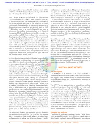 Memarzadeh, et al.: Necessity for replacing the filter media
International Journal of Environmental Health Engineering | Vol. 1 • Issue 6 | June 201228
to be responsible for annual health treatment costs of US$
7.5 billion.[7]
In fact, there can be no state of positive health
and well being without safe water.[2]
The United Nations established the Millennium
Development Goals (MDGs) with emphasis on water
to accelerate progress toward universal access to water.
The seventh (principle) goal of the MDGs is to ensure
environmental sustainability by halving the proportion of
the world’s population without access to safe water by 2015.
[3,4]
Therefore, water to be supplied for public use must be
satisfactory for drinking purposes in light of its chemical,
physical, and biological characteristics. However, the raw
water usually available from surface water sources is not
directly proper for drinking purposes.[8]
This scenario calls
for efficient and effective treatment of water before use to
avoid occurrence of water-borne and water-related diseases
such as cholera and typhoid fever.[9]
Water treatment
plants with good design, construction, and operation
are expected to provide safe and esthetically acceptable
water to consumers.[10]
In providing water on a large scale,
conventional treatment units and processes including
coagulation, flocculation, sedimentation, rapid filtration,
and disinfection are mostly used.[9]
In a typical water treatment plant, filtration has usually been
considered as the most important step in providing potable
water. This step significantly enhances the quality of water
by removing most suspended particles and bacteria present
in the water, making it nearly potable.[11,12]
This polishing
process involves passing the water through a layer of porous
granular material that result in the removal of suspended
solids by trapping them in the pore spaces of the filter
media. [13]
Filtration involves a combination of complex
physical and chemical mechanisms including straining,
interception, diffusion, inertia, settling, and hydrodynamic
action.[12]
The main goal of any filtering devise is to remove
as much harmful bacteria as possible. Although turbidity of
drinking water does not directly affect people’s health, it can
be masking harmful bacteria. Therefore, removing turbidity
helps to achieve this goal by leaving bacteria in the open
and clearing the water to allow different methods (especially
disinfection) to do a more thorough job of removing bacteria
without being disturbed by dirt particles.[1]
On the other
hand, the physical removal of particles that may harbor
viruses from disinfectants is thought to be a crucial barrier
against the viral contamination of drinking water, especially
when treating source waters of variable particulate quality.
[14]
Basically, the main goal of basic water filtration is to
reduce the turbidity that consists of suspended particles
(fine silts and clays), biological matter (bacteria, plankton,
spores, cysts, or other matter), and floc.[1]
The selection of the filter type implicitly specifies the media
type and its size distribution. The grain size distribution
plays a strong role in the trade-off between headloss (larger
media minimize headloss) and filtration efficiency (smaller
media capture particles better). The primary design criteria
and grain size distribution factors are effective size (ES)
and uniformity coefficient (UC).[15]
The effective size is
the 10 percentile size, that is, the media grain diameter
at which 10 percent of the media by weight is smaller, d10
.
The uniformity coefficient is the ratio of the diameter
of media at which 60 percent by weight is smaller to the
10 percentile sizes, d60
/d10
. Use of the 10 percentile was
suggested by Allen Hazen. He observed that resistance to
the passage of water offered by a bed of sand within which
the grains are distributed homogeneously remains almost
the same, irrespective of size variation (up to a uniformity
coefficient of about 5.0), provided that the 10 percentile
remains unchanged.[15-17]
One of the key units of Isfahan Water Treatment Plant
(IWTP) is filtration system in which the filter media consist
of two layers of anthracite and sand. Since the filtration
system in phase I of IWTP has been used for more than two
decades, its efficiency to remove turbidity and biological
organisms might have reduced, which necessitates their
replacement. With respect to the importance of effective
size and the uniformity coefficient in regulating of filter
headloss, backwashing process, and especially efficiency of
filtration system, this study aims to compare the parameters
in the filtration unit of IWTP to international criteria. The
results of present study would determine the necessity of
replacing or renewing the filter media in IWTP.
MATERIALS AND METHODS
Site description
The IWTP (32° 23′ 49 North 51° 17′ 36 East) is located at 55
km southwest of Isfahan city (in the central plateau of Iran)
that supplies water for Isfahan city, 40 neighborhood cities,
more than 400 villages, and a large number of industries in
Isfahan province.
The IWTP serves a population of around four million
people with a design flow rate of 12.5 m3
/s, through
two phases (6 m3
/s and 6.5 m3
/s).[18]
The plant consists
of a multi-stage process including screening, flash
mixing unit, circular clarifiers (including flocculation
and sedimentation), dual-media filtration system, and
disinfection unit as the final step [Figure 1]. Both phases
are basically similar with an exception; the disinfection
unit in phase I is chlorination, while ozone is applied to
disinfect filtrate water in phase II. The filtration system
in phase I involves 20 dual-bed filters (an upper layer of
anthracite and a lower layer of sand) that have been in
service for more than two decades.
Sampling and analyses
This full-scale study was conducted on the IWTP during
2008. A total of 11 samples were taken from middle depth of
filters’ media in phase I. A mass of 5 kg samples was analyzed
[Downloaded free from http://www.ijehe.org on Friday, May 23, 2014, IP: 130.255.209.168]  ||  Click here to download free Android application for this journal
 
