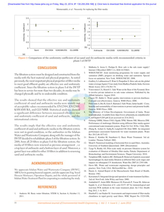 Memarzadeh, et al.: Necessity for replacing the filter media
International Journal of Environmental Health Engineering | Vol. 1 • Issue 6 | June 201231
CONCLUSION
Thefiltrationsystemmustbedesignedandconstructedfromthe
media with the best material and physical properties. As noted
previously,themostimportantphysicalpropertiesoffiltermedia
to meet good effluent quality are effective size and uniformity
coefficient. Since the filtration system in phase I of the IWTP
has been in service for more than two decades, its media may be
changed physically and be in undesirable condition.
The results showed that the effective size and uniformity
coefficient of sand and anthracite media were mainly out
of acceptable values recommended by EN12904, EN12909,
KAWAMURA, and GLUMRB. Statistical analyses showed
a significant difference between measured effective size
and uniformity coefficient of sand and anthracite, and the
international criteria.
The results imply that the effective size and uniformity
coefficientofsandandanthracitemediainthefiltrationsystem
were not in good condition, so the authorities in the Isfahan
WaterandWastewaterCompanyalongwiththemanagerofthe
IWTPdecidedtorehabilitatephaseIofthefiltrationsystem.In
2008, from all 20 filters in phase I of the filtration system, the
media of 10 filters were renewed as previous arrangement , i.e
atoplayerofanthraciteandabottomlayerofsand.Moreover,a
garnetlayerwasaddedtoother10filtersinadditiontorenewing
sand and anthracite media.
ACKNOWLEDGMENTS
We appreciate Isfahan Water and Wastewater Company (IWWC;
ABFA)foritsgrantingfinancialsupports,andalsoappreciateEng.Seyed
Hossein Mortazavi, Operation Deputy, and the whole personnel of
IsfahanWaterTreatmentPlantforcooperatinginconductingthestudy.
REFERENCES
1.	 Andrews M. Basic water filtration. STEM A, Section A, October 13,
2011.
2.	 Malhotra S, Arora U, Pushpa D. How safe is the safe water supply?
Internet J Microbiol 2009;7 (1), DOI:10.5580/1.
3.	 WHO/UNICEF. Joint monitoring programme for water supply and
sanitation (JMP), progress on drinking water and sanitation: Special
focus on sanitation. New York: WHO/UNICEF; 2008.
4.	 Godfrey S, Labhasetwar P, Wate S, Pimpalkar S. How safe are the global
water coverage figures? Case study from Madhya Pradesh, India. Environ
Monit Assess 2011;176:561-74.
5.	 Vousvouras CA, Heierli U. Safe Water at the Base of the Pyramid; How
to involve private initiatives in safe water solutions. Published by the
300in6 Initiative. August 2010.
6.	 Clasen TF, Haller L. Water quality interventions to prevent diarrhoea:
Cost and cost-effectiveness. Geneva: WHO Press; 2008.
7.	 Prüss-stün A, Bos R, Gore F, Bartram J. Safe Water, better health – Costs,
benefits and sustainability of interventions to protect and promote health.
Geneva: WHO Press; 2008.
8.	 The Ministry of Urban Development; Government of India. Water
treatment plant. Available from: http://www.urbanindia.nic.in/publicinfo/
o_m/Chapter%205.pdf [Last accessed on 25.6.2012].
9.	 Ochieng GMM, Otieno FAO, Ogada TPM, Shitote SM, Menzwa DM.
Performance of multistage filtration using different filter media against
conventional water treatment systems. Water SA Vol. 30 No. 3 July 2004.
10.	 Zhang K, Achari G, Sadiq R, Langford CH, Dore MHI. An integrated
performance assessment framework for water treatment plants. Water
Res 2012;46:1673-83.
11.	 Binnie C, Kimber M, Smethurst G. Basic Water Treatment. 3rd ed.
London: Thomas Telford; 2002.
12.	 Mead S. Numerical modeling of horizontal flow in sand filters. Australia:
University of Southern Queensland. 2009. [Dissertation]
13.	 Tyagi N, Reddy AS. Pilot scale study on pressure filtration system for
evaluation of filtration of filtralite filter media. Patiala: Department of
Biotechnology and Environment Sciences, Thapar University; 2010.
14.	 Templeton MR, Andrews RC, Hofmann R. Removal of particle-associated
bacteriophages by dual media filtration at different filter cycle stages and
impacts on subsequent UV disinfection. Water Res 2007;41:2393-406.
15.	 Davis ML. Water and wastewater engineering; design principles and
practice. New York, USA: McGrawHill Inc.; 2010.
16.	 Hazen A. Annual Report of the Massachusetts State Board of Health,
Boston: 1982.
17.	 Kawamura S. Integrated design and operation of water treatment facilities.
2nd ed. NewYork: John Wiley and Sons; 2000.
18.	 Atabakhsh P, Amin MM, Mortazavi H, Poursafa P, Yaran M, Akhavan
Sepahi A, et al. Detection of E. colo O157: H7 by immunological and
real-time PCR methods in the water treatment plant. Int J Env Health
Eng 2012, 1: 6; 30-5.
19.	 Haarhoff J, van Staden SJ. Assessments and improvement of filter media
cleanliness in rapid gravity sand filters. WRC Report No 1525/1/08,
Figure 3: Comparison of the uniformity coefficient of (a) sand and (b) anthracite media with recommended criteria in
phase I of IWTP
0
0.5
1
1.5
2
2.5
Sand EN12904 KAWAMURA GLUMRB
UniformityCoefficient
0
0.5
1
1.5
2
2.5
3
3.5
4
4.5
Anthracite EN12909 KAWAMURA GLUMRB
UniformityCoefficient
(a)
(b)
[Downloaded free from http://www.ijehe.org on Friday, May 23, 2014, IP: 130.255.209.168]  ||  Click here to download free Android application for this journal
 