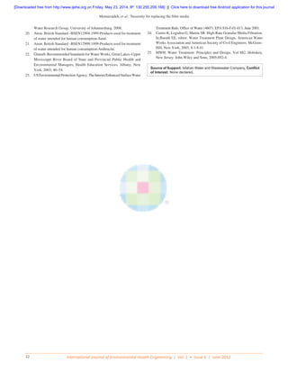 Memarzadeh, et al.: Necessity for replacing the filter media
International Journal of Environmental Health Engineering | Vol. 1 • Issue 6 | June 201232
Water Research Group, University of Johannesburg, 2008.
20.	 Anon. British Standard –BSEN12904:1999-Products used for treatment
of water intended for human consumption-Sand.
21.	 Anon. British Standard –BSEN12909:1999-Products used for treatment
of water intended for human consumption-Anthracite.
22.	 Glumrb. Recommended Standards for Water Works, Great Lakes–Upper
Mississippi River Board of State and Provincial Public Health and
Environmental Managers, Health Education Services, Albany, New
York, 2003; 40–54.
23.	 USEnvironmentalProtectionAgency.TheInterimEnhancedSurfaceWater
Treatment Rule. Office of Water (4607). EPA 816-F-01-013, June 2001.
24.	 Castro K, Logsdon G, Martin SR. High-Rate Granular Media Filtration.
In:Baruth EE, editor. Water Treatment Plant Design, American Water
Works Association and American Society of Civil Engineers. McGraw-
Hill, New York, 2005; 8.1-8.41.
25.	 MWH. Water Treatment: Principles and Design. Vol 882. Hoboken,
New Jersey: John Wiley and Sons; 2005;892-4.
Source of Support: Isfahan Water and Wastewater Company, Conflict
of Interest: None declared.
[Downloaded free from http://www.ijehe.org on Friday, May 23, 2014, IP: 130.255.209.168]  ||  Click here to download free Android application for this journal
 