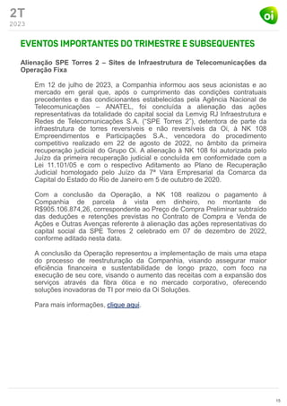 2T
2023
Alienação SPE Torres 2 – Sites de Infraestrutura de Telecomunicações da
Operação Fixa
Em 12 de julho de 2023, a Companhia informou aos seus acionistas e ao
mercado em geral que, após o cumprimento das condições contratuais
precedentes e das condicionantes estabelecidas pela Agência Nacional de
Telecomunicações – ANATEL, foi concluída a alienação das ações
representativas da totalidade do capital social da Lemvig RJ Infraestrutura e
Redes de Telecomunicações S.A. (“SPE Torres 2”), detentora de parte da
infraestrutura de torres reversíveis e não reversíveis da Oi, à NK 108
Empreendimentos e Participações S.A., vencedora do procedimento
competitivo realizado em 22 de agosto de 2022, no âmbito da primeira
recuperação judicial do Grupo Oi. A alienação à NK 108 foi autorizada pelo
Juízo da primeira recuperação judicial e concluída em conformidade com a
Lei 11.101/05 e com o respectivo Aditamento ao Plano de Recuperação
Judicial homologado pelo Juízo da 7ª Vara Empresarial da Comarca da
Capital do Estado do Rio de Janeiro em 5 de outubro de 2020.
Com a conclusão da Operação, a NK 108 realizou o pagamento à
Companhia de parcela à vista em dinheiro, no montante de
R$905.106.874,26, correspondente ao Preço de Compra Preliminar subtraído
das deduções e retenções previstas no Contrato de Compra e Venda de
Ações e Outras Avenças referente à alienação das ações representativas do
capital social da SPE Torres 2 celebrado em 07 de dezembro de 2022,
conforme aditado nesta data.
A conclusão da Operação representou a implementação de mais uma etapa
do processo de reestruturação da Companhia, visando assegurar maior
eficiência financeira e sustentabilidade de longo prazo, com foco na
execução de seu core, visando o aumento das receitas com a expansão dos
serviços através da fibra ótica e no mercado corporativo, oferecendo
soluções inovadoras de TI por meio da Oi Soluções.
Para mais informações, clique aqui.
15
 