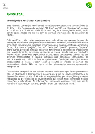 2T
2023
Informações e Resultados Consolidados
Este relatório contempla informações financeiras e operacionais consolidadas da
Oi S.A. – Em Recuperação Judicial (“Oi S.A.” ou “Oi” ou “Companhia”) e suas
subsidiárias em 30 de junho de 2023 que, seguindo instrução da CVM, estão
sendo apresentadas de acordo com as normas internacionais de contabilidade
(IFRS).
Este relatório pode conter projeções e/ou estimativas de eventos futuros. As
projeções disponíveis são preparadas de maneira criteriosa, considerando a atual
conjuntura baseadas em trabalhos em andamento e suas respectivas estimativas.
O uso dos termos "projeta", "estima", "antecipa", "prevê", "planeja", "espera",
entre outros, pretende sinalizar possíveis tendências e declarações prospectivas
que, evidentemente, envolvem incertezas e riscos, sendo que os resultados
futuros podem diferir das expectativas atuais. Estas declarações baseiam-se em
diversos pressupostos e fatores, inclusive nas condições econômicas, de
mercado e do setor, além de fatores operacionais. Quaisquer alterações nesses
pressupostos e fatores podem levar a resultados práticos diferentes das
expectativas atuais. Não se deve confiar plenamente nessas declarações
prospectivas.
Declarações prospectivas se aplicam somente à data em que foram preparadas,
não se obrigando a Companhia a atualizá-las à luz de novas informações ou
desenvolvimentos futuros. A Oi não se responsabiliza por operações que sejam
realizadas ou por decisões de investimentos que sejam feitos com base nessas
projeções e estimativas. As informações financeiras contidas neste documento
não foram auditadas, e, portanto, podem diferir dos resultados finais.
16
 