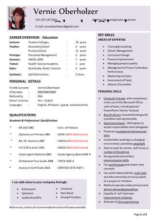 Page 1 of 2
CAREER OVERVIEW: Education
Lecturer: TeacherColleges - 10 years
Teacher: SecondarySchool - 4 years
PrimarySchool - 12 years
Principal: Preschool Management - 3 years
Assessor: UNISA,HSRS - 7 years
Trainer: Health Science Academy - 1 year
Sales: Real Estate,Retail,Tourism - 4 years
Faciitator: SoftSkillstrainer - 2 Years
PERSONAL DETAILS
First& Surname: Vernie Oberholzer
ID Number : 6002200010080
Nationality : RSA
Driver’s license : Yes – Code 8
Languages : English, Afrikaans (speak,readandwrite)
QUALIFICATIONS
Academic& Professional Qualifications
* BA (Ed) 1981 : Univ. of Pretoria
* Diploma Jun Primary 1983 : OKSA (With Distinction)
* BA. ED. Honours 1987 : UNISA (With Distinction)
* H.E.D (Pre prim) 1991 : UNISA (With Distinction)
* Estate Agent Diploma 2000 : Estate Agency Board NQF 4
* SA National Tour Guide 2008 : THETA NQF 4
* Assessors Certificate 2014 : SERVICES SETA NQF 5
References,lettersof recommendationandcertificatesavailable.
Vernie Oberholzer
oooOberholOberhoz
er
Cell:072 129 5303 Address:HeuwelsigEstate,Centurion.
E-mail:vernyoberholzer@gmail.com
KEY SKILLS
AREAS OF EXPERTISE
 Training& Coaching
 School Management
 CurriculumDesign
 Processimprovement
 Managing projectquality
 Managementof Team /Individual
Performance
 Marketingand Sales
 Assessmentof Tasks
 Adviser/Counsellor
PERSONAL SKILLS
 Computerliterate,withcompetence
inthe use of the Microsoft Office
suite of tools,includingExcel/
PowerPoint/Word / Outlook
 Resultsdriven;forwardthinkingwith
a problemsolvingmentality
 Good teamplayer- Willingnessto
accept responsibilitywhendelegated
 PossessesexceptionalInterpersonal
skills
 Comfortable workinginachanging
environment,extremely adaptable
 Able tocoach & mentor staff across a
numberof disciplines
 Strongverbal and written
communicationskills
 Can quicklygrasp andmaster new
concepts
 Can workindependently, multi-task,
and take ownershipof variousparts
of a projector initiative
 Abilitytooperate underpressureand
deliverdemandingdeadlines
 Capable of self-startown
improvementinitiatives
 Attitude of Life LongLearning
I can add value to your company through:
 Enthusiasm
 Optimism
 LeadershipSkills
 Creativity
 Hard Work
 StrongPrinciples
 