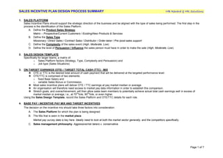 SALES INCENTIVE PLAN DESIGN PROCESS SUMMARY MB Reward & HR Solutions
Page 1 of 7
1. SALES PLATFORM
Sales Incentive Plans should support the strategic direction of the business and be aligned with the type of sales being performed. The first step in the
process is the identification of the Sales Platform.
A. Define the Product Sales Strategy
Matrix – Prospective/Current Customers / Existing/New Products & Services
B. Define the Sales Type
Missionary / Direct Sales / Contract Sales / Distributor / Order-taker / Pre-/post-sales support
C. Define the Complexity of the sales event (High, Moderate, Low)
D. Define the level of Persuasion / Influence the sales person must have in order to make the sale (High, Moderate, Low).
2. SALES DESIGN TEMPLATE
Specifically for larger teams, a matrix of:
o Sales Platform factors (Strategy, Type, Complexity and Persuasion) and
o Job type (Sales Situations)
3. ON-TARGET EARNINGS (OTE) / TARGET TOTAL CASH (TTC) - MIX
 OTE or TTC is the desired total amount of cash payment that will be delivered at the targeted performance level.
 OTE/TTC is comprised of two elements:
o fixed Base Salary and
o variable Sales Bonus or Commission.
 Most sales incentive plans will deliver OTE / TTC earnings at pay market median or average.
 An organisation will therefore need access to market pay data information in order to establish this comparison.
 Stretch goals, and overachievement, will then allow sales team members to potentially achieve actual total cash earnings well in excess of
market median or average, i.e., at 75
th
%ile, 90
th
%ile, or even higher.
Using the Sales Design Template, record the Sales Platform and OTE/TTC details for each role.
4. BASE PAY / INCENTIVE PAY MIX AND TARGET INCENTIVES
The decision on the incentive mix should take three factors into consideration:
A. The Sales Platform for which the plan is being designed.
B. The Mix that is seen in the market place.
Market pay survey data is key here. Ideally need to look at both the market sector generally, and the competitors specifically.
C. Sales management philosophy. Aggressive/risk takers v. conservative.
 