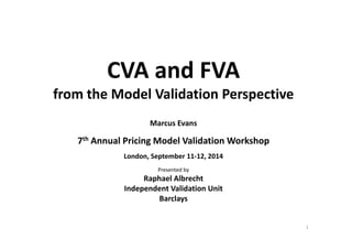 CVA and FVACVA and FVA 
from the Model Validation Perspectivefrom the Model Validation Perspective
Marcus EvansMarcus Evans
7th Annual Pricing Model Validation Workshop
Presented by
Raphael Albrecht
London, September 11‐12, 2014
Raphael Albrecht
Independent Validation Unit
Barclays
1
 
