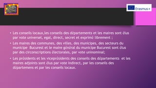 • Les conseils locaux,les conseils des départements et les maires sont élus
par vote universel, egal, direct, secret et exprimé librement ;
• Les maires des communes, des villes, des municipes, des secteurs du
municipe Bucurest et le maire général du municipe Bucurest sont élus
par des circonscriptions électorales, par vote uninominal;
• Les présidents et les viceprésidents des conseils des départements et les
maires adjoints sont élus par vote indirect, par les conseils des
départemens et par les conseils locaux.
 