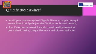 Qui a le droit d’élire?
• Les citoyens roumains qui ont l’âge de 18 ans,y compris ceux qui
accomplissent cet âge le jour des élections ont le droit de vote;
• Pour l’ élection de conseil local,du conseil de département et
pour celle du maire, chaque électeur a le droit à un seul vote.
 