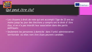 Qui peut être élu?
• Les citoyens à droit de vote qui ont accompli l’âge de 23 ans au
moins jusqu’au jour des élections y compris ont le droit d’ être
élus, si on n’a pas interdit leur association dans des partis
politiques;
• Seulement les personnes à domicile dans l’unité administrative-
territoriale où elles vont être élues peuvent candider.
 