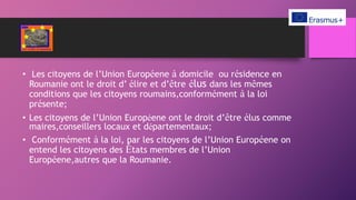 • Les citoyens de l’Union Européene à domicile ou résidence en
Roumanie ont le droit d’ élire et d’être élus dans les mêmes
conditions que les citoyens roumains,conformément à la loi
présente;
• Les citoyens de l’Union Européene ont le droit d’être élus comme
maires,conseillers locaux et départementaux;
• Conformément à la loi, par les citoyens de l’Union Européene on
entend les citoyens des États membres de l’Union
Européene,autres que la Roumanie.
 