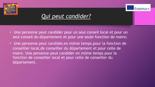Qui peut candider?
• Une personne peut candider pour un seul conseil local et pour un
seul conseil du département et pour une seule fonction de maire;
• Une personne peut candider,en même temps,pour la fonction de
conseiller local,de conseiller du département et pour celle de
maire. Une personne peut candider en même temps pour la
fonction de conseiller local et pour celle de conseiller du
département.
 