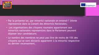 • Par la présente loi, par minorité nationale on entend l’ éthnie
representée dans la Conseil des Minorités Nationales;
• Les organisations des citoyens roumains appartenant aux
minorités nationales representées dans le Parlement peuvent
déposer leur candidature;
• Le nombre des membres ne peut pas être de moins de 15% des
citoyens qui se sont déclarés appartenir à la minorité respective
au dernier recensement.
 