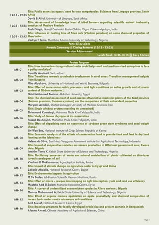 Page 5
12:15 - 12:35
Title: Public extension agents’ need for new competencies: Evidence from Limpopo province, South
Africa
David B Afful, University of Limpopo, South Africa
12:35 - 12:55
Title: Assessment of knowledge level of tribal farmers regarding scientific animal husbandry
practices of Madhya Pradesh
Ruchi Singh, Nanaji Deshmukh Pashu-Chikitsa Vigya Vishwavidyalaya, India
12:55 - 13:15
Title: Influence of heating time of Shea nuts (Vitellaria paradoxa) on some chemical properties of
Shea butter
Vadlya T Tame, Modibbo Adama University of Technology, Nigeria
Panel Discussions
Awards Ceremony & Closing Remarks (13:15 - 13:25)
Session Adjournment
Lunch Break 13:25-14:15 @ Easy Kitchen
Posters Program
AH- 01
Title: How innovations in agricultural sector could help small and medium-sized enterprises to face
a policy evolution?
Camille Aouinaït, Switzerland
AH- 02
Title: Transitions towards sustainable development in rural areas: Transition management insights
from Bulgaria
Mira Alyakova, University of National and World Economy, Bulgaria
AH- 03
Title: Effect of some amino acids, precursors, and light conditions on callus growth and silymarin
content of Silybum marianum L.
Nabil Mohamed Toaima, Al-Azhar University, Egypt
AH- 04
Title: The chemical assessment of seed essence oftwonative medicinal plants of the Yazd province
(Bunium premium, ‌Cuminum cyminum) and the comparison of their antioxidant properties
Maryam Azhdari, Shahid Sadoughi University of Medical Sciences, Iran
AH- 05
Title: Single window system (reaching the unreached)
Shivanand Kumatagi, Mahatma Phule Krishi Vidyapith, India
AH- 06
Title: Study of Danaus chrysippus & its conservation
Prasad Deshmukh, Mahatma Phule Krishi Vidyapith, India
AH- 07
Title: Effect of depodding ratio on occurrence of soybean green stem syndrome and seed weight
change
Jin-Woo Bae, National Institute of Crop Science, Republic of Korea
AH- 08
Title: Economic analysis of the effects of conservation land to provide food and feed in dry land
farming on the Island east
Helena da Silva, East Nusa Tenggara Assessment Institute for Agricultural Technology, Indonesia
AH- 09
Title: Impact of cooperative societies on cassava production in Offa local government area, Kwara
state, Nigeria
Ibrahim Tomo K, Kebbi State University of Science and Technology, Nigeria
AH- 10
Title: Oscillatory processes of water and mineral metabolism of plants cultivated on thin-layer
juvenile analogues of soil
Vladimir K Mukhomorov, Agrophysical Institute, Russia
AH- 11
Title: Impact of climate change on agriculture sector in Egypt and China
Zakaria Abdalla, National Research Centre, Egypt
AH- 12
Title: Environmental aspects in agriculture
M Ya Burlev, All-Russian Scientific Research Institute, Russia
AH- 13
Title: Effect of maize - cowpea intercropping on light interception, yield and land use efficiency
Mostafa Abd El-Salam, National Research Centre, Egypt
AH- 14
Title: A survey of underutilized economic tree species in Aliero environs, Nigeria
Mansur Muhammad A, Kebbi State University of Science and Technology, Nigeria
AH- 15
Title: Effect of organic manure application on apple productivity and chemical composition of
leaves, fruits under sandy calcareous soil conditions
Aml Yousef, National Research Centre, Egypt
AH- 16
Title: Breeding programs for locally developed hybrid rice and present scenario in Bangladesh
Afsana Ansari, Chinese Academy of Agricultural Sciences, China
 
