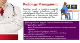 Radiology Management
Radiology module is completely compatible
with the imaging technologies used by
radiologists and offers Smart methodologies for
the radiologists to interpret and infer results
reducing their time consumption and effort.
 Efficient utilization of resources- Duty roster for radiologist and equipment
 Statistical reports provided like:
 Investigation details
 Tests/Investigations performed by each technician/radiologist for selected
date range
 Doctor wise tests/investigations prescribed
 Details of tests completed, aborted, cancelled, or Pending
 Customizable result templates
 Results entry made simpler with efficient RTF format Reports
 Easy retrieval of patient data at any phase of a radiology request
 