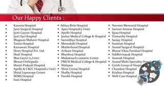 Our Happy Clients :
 Kanoria Hospital
 Jyoti Surgical Hospital
 Jyoti Gaynec Hospital
 Jyoti Eye Hospital
 Bhagwan Mahavir Hospital
 Tantia Hospital
 Karnawati Hospital
 Shrey Hospital Pvt. Ltd.
 Shah Hospital
 Maa Gaytri (5 Unit)
 Mewar Orthopedic
 Shanti Prakash Hospital
 Apollo & CBCC Hospital(2 Unit)
 Shital Leprocopy Center
 MIMS Hospital
 Soni Hospital
 Aditya Birla Hospital
 Apex Hospital(2 Unit)
 Apollo Hospital
 Jauhar Medical Collage & Hospital
 Sannidhya Hospital
 Meenakshi Hospital
 Motherhood Hospital
 Arihant Hospital
 Bhardwaj Hospital
 Midastouch cosmetic Centre
 PMCH Medical College & Hospital
 Welspun
 Shree Giriraj Hospital
 Shalby Hospital
 Parekh Hospital
 Navneet Memorial Hospital
 Saviour Annexe Hospital
 Iqraa Hospital
 Trimurthy Hospital
 Sanjay Hospital
 Sumiran Hospital
 Anand Surgical Hospital
 Bharat Vikas Parishad Hospital
 Siddhivinayak Hospital
 Asutosh Hospital
 Anand Multi Speciality Hospital
 Girish Group of Hospital
 Chandani Hospital
 Krishna Hospital
 Well-Care Hospital
 