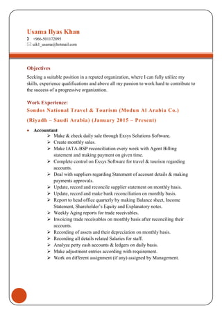 Objectives
Seeking a suitable position in a reputed organization, where I can fully utilize my
skills, experience qualifications and above all my passion to work hard to contribute to
the success of a progressive organization.
Work Experience:
Sondos National Travel & Tourism (Modun Al Arabia Co.)
(Riyadh – Saudi Arabia) (January 2015 – Present)
• Accountant
 Make & check daily sale through Exsys Solutions Software.
 Create monthly sales.
 Make IATA-BSP reconciliation every week with Agent Billing
statement and making payment on given time.
 Complete control on Exsys Software for travel & tourism regarding
accounts.
 Deal with suppliers regarding Statement of account details & making
payments approvals.
 Update, record and reconcile supplier statement on monthly basis.
 Update, record and make bank reconciliation on monthly basis.
 Report to head office quarterly by making Balance sheet, Income
Statement, Shareholder’s Equity and Explanatory notes.
 Weekly Aging reports for trade receivables.
 Invoicing trade receivables on monthly basis after reconciling their
accounts.
 Recording of assets and their depreciation on monthly basis.
 Recording all details related Salaries for staff.
 Analyze petty cash accounts & ledgers on daily basis.
 Make adjustment entries according with requirement.
 Work on different assignment (if any) assigned by Management.
Usama Ilyas Khan
 +966-501172095
 uik1_usama@hotmail.com
 