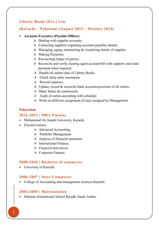 2
UsamaIlyasKhan
Liberty Books (Pvt.) Ltd.
(Karachi – Pakistan) (August 2013 – October 2014)
• Accounts Executive (Payable Officer)
 Dealing with supplier accounts.
 Contacting suppliers regarding accounts payables details.
 Managing, aging, maintaining & visualizing details of supplier.
 Making Payments.
 Reconciling ledger of parties.
 Reconcile and verify clearing agent account/bill with supports and make
payment when required.
 Handle all outlets data of Liberty Books.
 Check daily sales summaries.
 Record expenses.
 Update, record & reconcile bank accounts/positions of all outlets.
 Make Salary & commission.
 Audit of outlets according with schedule.
 Work on different assignment (if any) assigned by Management.
Education
2011-2013 | MBA Finance
• Mohammad Ali Jinnah University, Karachi
• Elected courses:
 Advanced Accounting.
 Portfolio Management.
 Analysis of financial statement.
 International Finance.
 Financial derivatives.
 Corporate Finance.
2008-2010 | Bachelor of commerce
• University of Karachi.
2006-2007 | Inter Commerce
• College of Accounting and management sciences Karachi.
2004-2005 | Matriculation
• Pakistan International School Riyadh, Saudi Arabia.
 