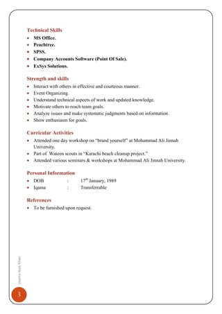 3
UsamaIlyasKhan
Technical Skills
• MS Office.
• Peachtree.
• SPSS.
• Company Accounts Software (Point Of Sale).
• ExSys Solutions.
Strength and skills
• Interact with others in effective and courteous manner.
• Event Organizing.
• Understand technical aspects of work and updated knowledge.
• Motivate others to reach team goals.
• Analyze issues and make systematic judgments based on information.
• Show enthusiasm for goals.
Curricular Activities
• Attended one day workshop on “brand yourself” at Mohammad Ali Jinnah
University.
• Part of Wateen scouts in “Karachi beach cleanup project.”
• Attended various seminars & workshops at Mohammad Ali Jinnah University.
Personal Information
• DOB : 17th
January, 1989
• Iqama : Transferrable
References
• To be furnished upon request.
 