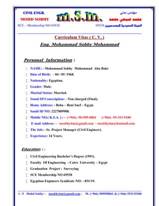 ‫ﻣﺪﻧﻲ‬ ‫ﻣﮭﻨﺪس‬CIVIL ENGR.
‫ﳏﻤﺪ‬ ‫ﺻﺒﺤﻲ‬ ‫ﳏﻤﺪ‬MOHD SOBHY
69538SCE – Membership NO 69538

‫ــــــــــــــــــــــــــــــــــــــــــــــــــــــــــــــــــــــــــــــــــــــــــــــــــــــــ‬‫ـــــــــــــــــــــــــــــــــــــــــــــــــــــــــــــــــــــــــــــــــــــــــــــــــــــــــــــــــــــــــــــ‬‫ـــــــــــــــــــــــــــــــــــــــــــــــــــــــــــــــــــــــــــــــــــــــــــــــــــــــــــــــــــــــــــــ‬‫ــــــ‬‫ــــــــــــــــــــــــــــــــــــــــــــــــــــــــــــــــــــ‬
1 / 5 Mohd Sobhy - msobhy6m@gmail.com – M. (+966) 509950861 & (+966) 553135180
Curriculum Vitae ( C. V. )
Eng. Mohammad Sobhy Mohammad
Personal Information :
 NAME: - Mohammad Sobhy Mohammad Abu Bakr
 Date of Birth: - 04 / 05 /1968.
 Nationality: Egyptian.
 Gender: Male.
 Marital Status: Married.
 Stand Of Conscription: - Non charged (Final).
 Home Address: - Beba – Beni Suef – Egypt.
 Saudi ID NO: 2227809908.
 Mobile NO.( K.S.A. ) : - (+966) -50-995-0861 (+966) -55-313-5180
 E mail Address : - msobhy6m@gmail.com ‫؛‬ msobhy6m@hotmail.com
 The Job: - Sr. Project Manager (Civil Engineer).
 Experience: 24 Years.
Education : -
 Civil Engineering Bachelor’s Degree (1991).
 Faculty Of Engineering - Cairo University – Egypt
 Graduation Project : Surveying
 SCE Membership NO 69538.
 Egyptian Engineers Syndicate NO: - 831/19.
 