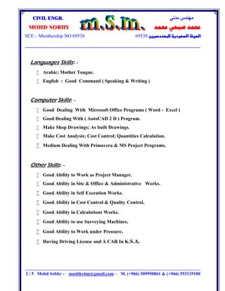 ‫ﻣﺪﻧﻲ‬ ‫ﻣﮭﻨﺪس‬CIVIL ENGR.
‫ﳏﻤﺪ‬ ‫ﺻﺒﺤﻲ‬ ‫ﳏﻤﺪ‬MOHD SOBHY
69538SCE – Membership NO 69538

‫ــــــــــــــــــــــــــــــــــــــــــــــــــــــــــــــــــــــــــــــــــــــــــــــــــــــــ‬‫ـــــــــــــــــــــــــــــــــــــــــــــــــــــــــــــــــــــــــــــــــــــــــــــــــــــــــــــــــــــــــــــ‬‫ـــــــــــــــــــــــــــــــــــــــــــــــــــــــــــــــــــــــــــــــــــــــــــــــــــــــــــــــــــــــــــــ‬‫ــــــ‬‫ــــــــــــــــــــــــــــــــــــــــــــــــــــــــــــــــــــ‬
2 / 5 Mohd Sobhy - msobhy6m@gmail.com – M. (+966) 509950861 & (+966) 553135180
Languages Skills: -
 Arabic: Mother Tongue.
 English : Good Command ( Speaking & Writing )
Computer Skills: -
 Good Dealing With Microsoft Office Programs ( Word - Excel )
 Good Dealing With ( AutoCAD 2 D ) Program.
 Make Shop Drawings; As built Drawings.
 Make Cost Analysis; Cost Control; Quantities Calculation.
 Medium Dealing With Primavera & MS Project Programs.
Other Skills: -
 Good Ability to Work as Project Manager.
 Good Ability in Site & Office & Administrative Works.
 Good Ability in Self Execution Works.
 Good Ability in Cost Control & Quality Control.
 Good Ability in Calculations Works.
 Good Ability to use Surveying Machines.
 Good Ability to Work under Pressure.
 Having Driving License and A CAR In K.S.A.
 