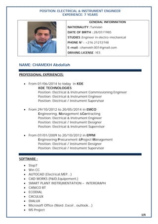 1/6
POSITION: ELECTRICAL & INSTRUMENT ENGINEER
EXPERIENCE: 7 YEARS
GENERAL INFORMATION
NATIONALITY :Tunisian
DATE OF BIRTH : 28/07/1985
STUDIES :Engineer in electro-mechanical
PHONE N° : +216 21272748
E-mail : chamekh.001@gmail.com
DRIVING LICENSE :YES
NAME: CHAMEKH Abdallah
PROFESSIONAL EXPERIENCES:
 From 01/06/2014 to today in KDE
KDE TECHNOLOGIES
Position: Electrical & Instrument Commissioning Engineer
Position: Electrical & Instrument Engineer
Position: Electrical / Instrument Supervisor
 From 29/10/2012 to 20/05/2014 in EMCO
Engineering, Management &Contracting
Position: Electrical & Instrument Engineer
Position: Electrical / Instrument Designer
Position: Electrical & Instrument Supervisor
 From 07/01/2009 to 20/10/2012 in EPPM
Engineering Procurement &Project Management
Position: Electrical / Instrument Designer
Position: Electrical / Instrument Supervisor
SOFTWARE :
 Step7
 Win CC
 AUTOCAD (Electrical,MEP…)
 CAD WORKS (P&ID,Equipement,)
 SMART PLANT INSTRUMENTATION – INTERGRAPH
 CANICO BT
 ECODIAL
 CACULUX
 DIALUX
 Microsoft Office (Word ,Excel , outlook…)
 MS Project
 