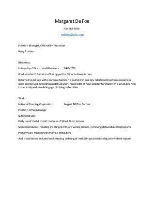 Margaret De Foe
414-364-4598
mdefoe@wi.rr.com
Position:Biologist,OfficeAdministration
Entry Position
Education:
Universityof Wisconsin-Milwaukee 2009-2012
GraduatedwithBachelorof Biologywitha Minor in Geosciences
Returned tocollege withapurpose toobtaina BachelorinBiology.Additional studyinGeosciences
since courses wasgearedtowardsEvolution.Knowledge of how sedimentaryforcesandstructureshelp
inthe studyandcalculatingage of biological entities.
Work:
National PlanningCorporation August1987 to Current
Position:Office Manager
Dutiesinclude:
Dailyuse of the Microsoftmodulesof Word,Excel,Access
Secretarial dutiesincludinggreetingclients,answeringphones,retrievingdataandcreatingreports
PerformedITmaintainedforoffice computers
Additional dutiesincludedbookkeeping,orderingof marketingmaterial andquarterlyclientreports
 