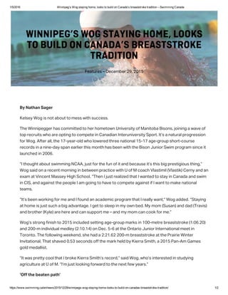 1/5/2016 Winnipeg’s Wog staying home, looks to build on Canada’s breaststroke tradition – Swimming Canada
https://www.swimming.ca/en/news/2015/12/29/winnipegs­wog­staying­home­looks­to­build­on­canadas­breaststroke­tradition/ 1/2
 Nathan ager
Kele Wog i not aout to me with ucce.
The Winnipegger ha committed to her hometown Univerit of Manitoa ion, joining a wave of
top recruit who are opting to compete in Canadian Interuniverit port. It’ a natural progreion
for Wog. After all, the 17-ear-old who lowered three national 15-17 age-group hort-coure
record in a nine-da pan earlier thi month ha een with the ion Junior wim program ince it
launched in 2006.
“I thought aout wimming NCAA, jut for the fun of it and ecaue it’ thi ig pretigiou thing,”
Wog aid on a recent morning in etween practice with U of M coach Vlatimil (Vlatik) Cern and an
exam at Vincent Mae High chool. “Then I jut realized that I wanted to ta in Canada and wim
in CI, and againt the people I am going to have to compete againt if I want to make national
team.
“It’ een working for me and I found an academic program that I reall want,” Wog added. “taing
at home i jut uch a ig advantage. I get to leep in m own ed. M mom (uan) and dad (Travi)
and rother (Kle) are here and can upport me – and m mom can cook for me.”
Wog’ trong finih to 2015 included etting age-group mark in 100-metre reattroke (1:06.20)
and 200-m individual medle (2:10.14) on Dec. 5-6 at the Ontario Junior International meet in
Toronto. The following weekend, he had a 2:21.62 200-m reattroke at the Prairie Winter
Invitational. That haved 0.53 econd off the mark held  Kierra mith, a 2015 Pan-Am Game
gold medallit.
“It wa prett cool that I roke Kierra mith’ record,” aid Wog, who’ intereted in tuding
agriculture at U of M. “I’m jut looking forward to the next few ear.”
‘Off the eaten path’
Feature – Decemer 29, 2015
WINNIPEG’S WOG STAYING HOME, LOOKS
TO BUILD ON CANADA’S BREASTSTROKE
TRADITION
 