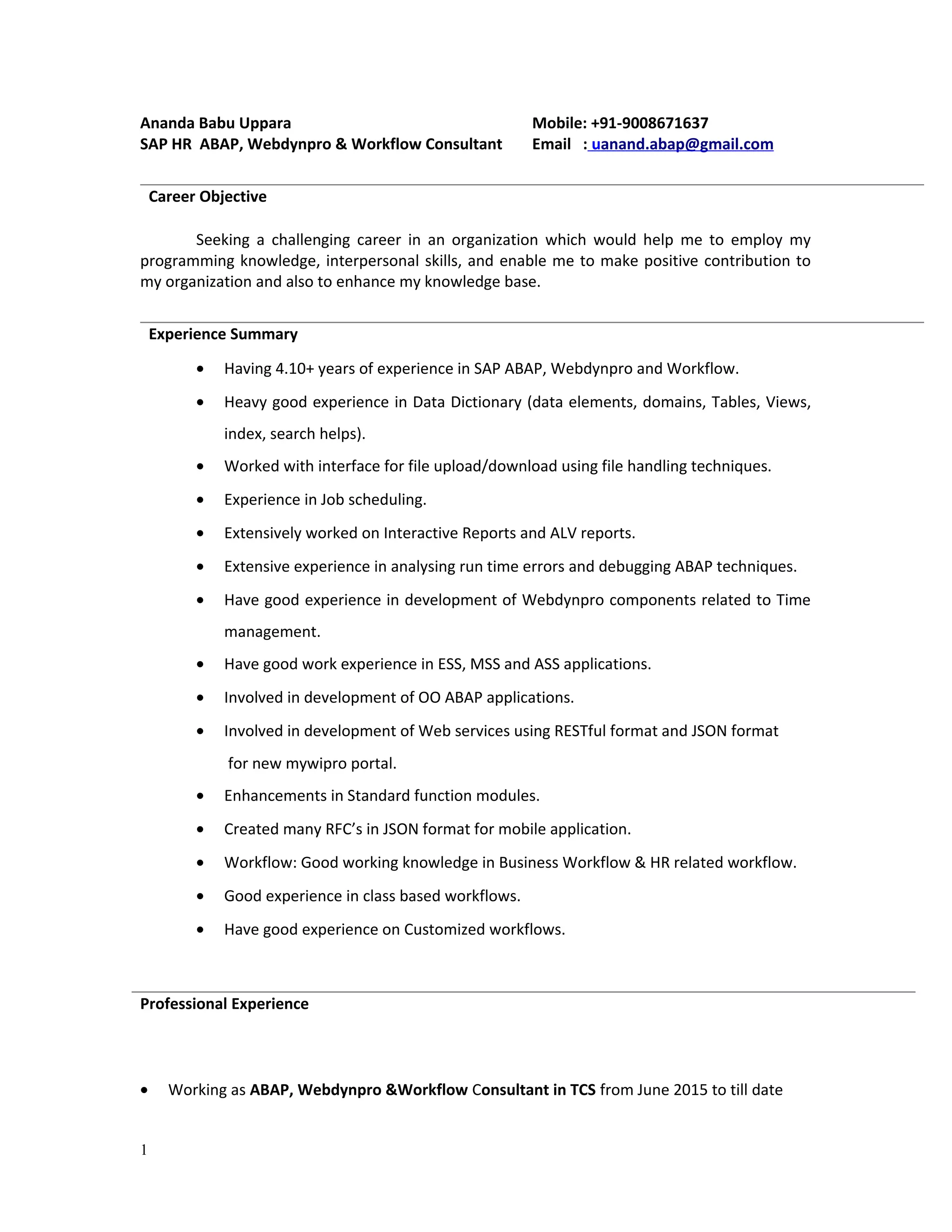 Ananda Babu Uppara Mobile: +91-9008671637
SAP HR ABAP, Webdynpro & Workflow Consultant Email : uanand.abap@gmail.com
Seeking a challenging career in an organization which would help me to employ my
programming knowledge, interpersonal skills, and enable me to make positive contribution to
my organization and also to enhance my knowledge base.
• Having 4.10+ years of experience in SAP ABAP, Webdynpro and Workflow.
• Heavy good experience in Data Dictionary (data elements, domains, Tables, Views,
index, search helps).
• Worked with interface for file upload/download using file handling techniques.
• Experience in Job scheduling.
• Extensively worked on Interactive Reports and ALV reports.
• Extensive experience in analysing run time errors and debugging ABAP techniques.
• Have good experience in development of Webdynpro components related to Time
management.
• Have good work experience in ESS, MSS and ASS applications.
• Involved in development of OO ABAP applications.
• Involved in development of Web services using RESTful format and JSON format
for new mywipro portal.
• Enhancements in Standard function modules.
• Created many RFC’s in JSON format for mobile application.
• Workflow: Good working knowledge in Business Workflow & HR related workflow.
• Good experience in class based workflows.
• Have good experience on Customized workflows.
• Working as ABAP, Webdynpro &Workflow Consultant in TCS from June 2015 to till date
1
Career Objective
Experience Summary
Professional Experience
 