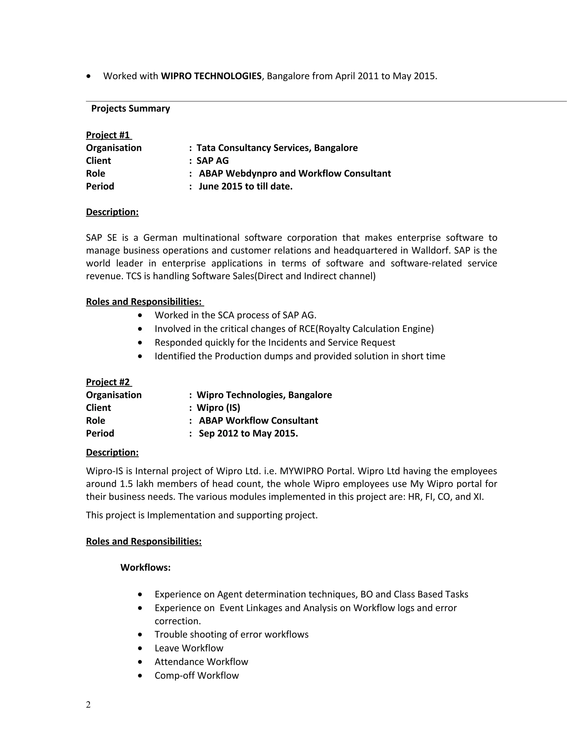 • Worked with WIPRO TECHNOLOGIES, Bangalore from April 2011 to May 2015.
Project #1
Organisation : Tata Consultancy Services, Bangalore
Client : SAP AG
Role : ABAP Webdynpro and Workflow Consultant
Period : June 2015 to till date.
Description:
SAP SE is a German multinational software corporation that makes enterprise software to
manage business operations and customer relations and headquartered in Walldorf. SAP is the
world leader in enterprise applications in terms of software and software-related service
revenue. TCS is handling Software Sales(Direct and Indirect channel)
Roles and Responsibilities:
• Worked in the SCA process of SAP AG.
• Involved in the critical changes of RCE(Royalty Calculation Engine)
• Responded quickly for the Incidents and Service Request
• Identified the Production dumps and provided solution in short time
Project #2
Organisation : Wipro Technologies, Bangalore
Client : Wipro (IS)
Role : ABAP Workflow Consultant
Period : Sep 2012 to May 2015.
Description:
Wipro-IS is Internal project of Wipro Ltd. i.e. MYWIPRO Portal. Wipro Ltd having the employees
around 1.5 lakh members of head count, the whole Wipro employees use My Wipro portal for
their business needs. The various modules implemented in this project are: HR, FI, CO, and XI.
This project is Implementation and supporting project.
Roles and Responsibilities:
Workflows:
• Experience on Agent determination techniques, BO and Class Based Tasks
• Experience on Event Linkages and Analysis on Workflow logs and error
correction.
• Trouble shooting of error workflows
• Leave Workflow
• Attendance Workflow
• Comp-off Workflow
2
Projects Summary
 