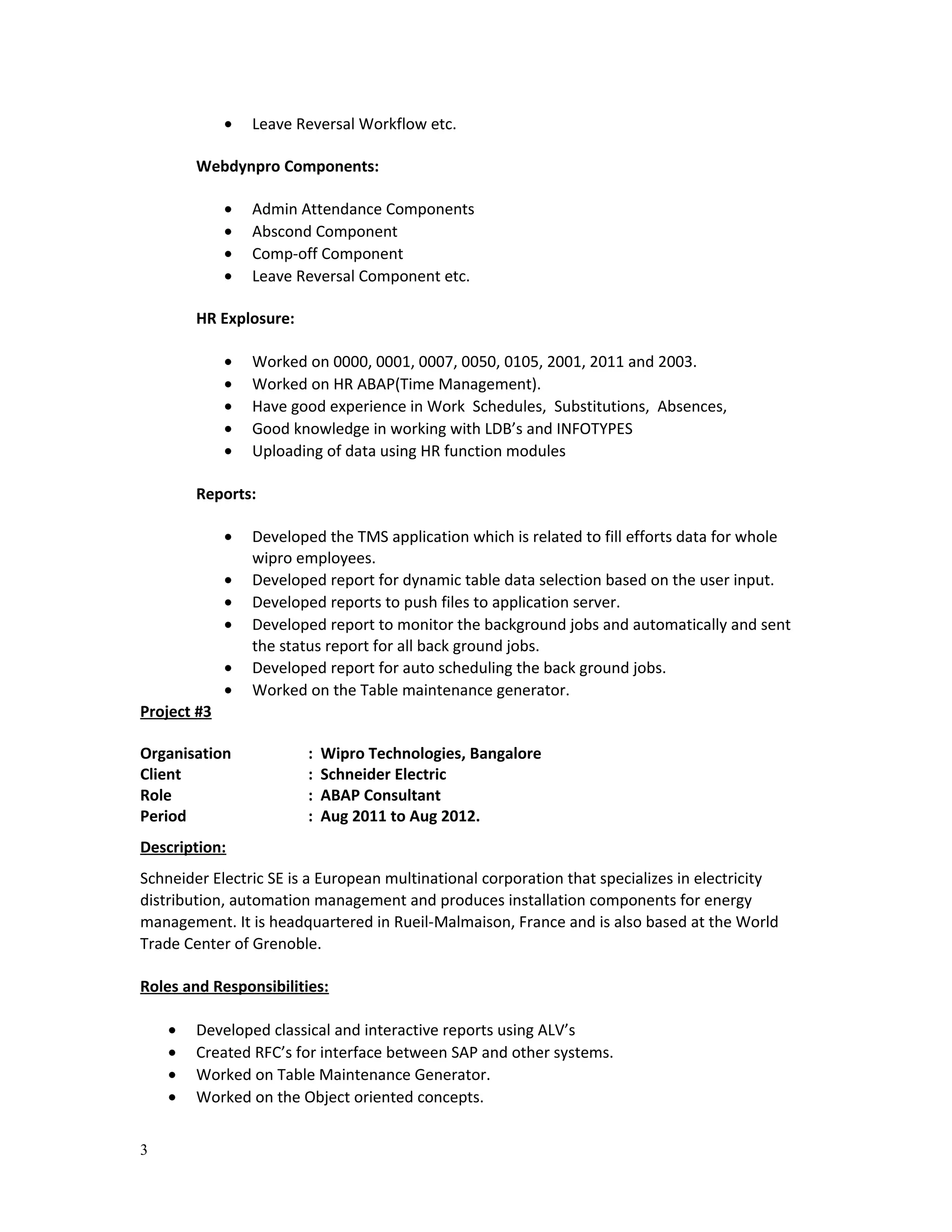 • Leave Reversal Workflow etc.
Webdynpro Components:
• Admin Attendance Components
• Abscond Component
• Comp-off Component
• Leave Reversal Component etc.
HR Explosure:
• Worked on 0000, 0001, 0007, 0050, 0105, 2001, 2011 and 2003.
• Worked on HR ABAP(Time Management).
• Have good experience in Work Schedules, Substitutions, Absences,
• Good knowledge in working with LDB’s and INFOTYPES
• Uploading of data using HR function modules
Reports:
• Developed the TMS application which is related to fill efforts data for whole
wipro employees.
• Developed report for dynamic table data selection based on the user input.
• Developed reports to push files to application server.
• Developed report to monitor the background jobs and automatically and sent
the status report for all back ground jobs.
• Developed report for auto scheduling the back ground jobs.
• Worked on the Table maintenance generator.
Project #3
Organisation : Wipro Technologies, Bangalore
Client : Schneider Electric
Role : ABAP Consultant
Period : Aug 2011 to Aug 2012.
Description:
Schneider Electric SE is a European multinational corporation that specializes in electricity
distribution, automation management and produces installation components for energy
management. It is headquartered in Rueil-Malmaison, France and is also based at the World
Trade Center of Grenoble.
Roles and Responsibilities:
• Developed classical and interactive reports using ALV’s
• Created RFC’s for interface between SAP and other systems.
• Worked on Table Maintenance Generator.
• Worked on the Object oriented concepts.
3
 