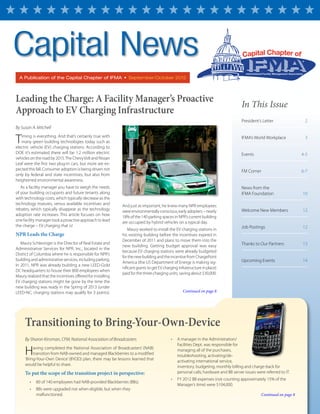 A Publication of the Capital Chapter of IFMA  •  September/October 2012
By Sharon Kinsman, CFM, National Association of Broadcasters
Having completed the National Association of Broadcasters’ (NAB)
transition from NAB-owned and managed Blackberries to a modified
‘Bring-Your-Own Device’ (BYOD) plan, there may be lessons learned that
would be helpful to share.
To put the scope of the transition project in perspective:
•	 80 of 140 employees had NAB-provided Blackberries (BBs).
•	 BBs were upgraded not when eligible, but when they
malfunctioned.
•	 A manager in the Administration/
Facilities Dept. was responsible for
managing all of the purchases,
troubleshooting, activating/de-
activating international service,
inventory, budgeting, monthly billing and charge-back for
personal calls; hardware and BB server issues were referred to IT.
•	 FY 2012 BB expenses (not counting approximately 15% of the
Manager’s time) were $104,000.
In This Issue
President’s Letter 	 2
IFMA’s World Workplace	 3
Events 	 4-5
FM Corner	 6-7
News from the
IFMA Foundation	 10
Welcome New Members	 12
Job Postings	 12
Thanks to Our Partners	 13
Upcoming Events	 14
By Susan A. Mitchell
Timing is everything. And that’s certainly true with
many green building technologies today such as
electric vehicle (EV) charging stations. According to
DOE it’s estimated there will be 1.2 million electric
vehicles on the road by 2015.The ChevyVolt and Nissan
Leaf were the first two plug-in cars, but more are ex-
pected this fall. Consumer adoption is being driven not
only by federal and state incentives, but also from
heightened environmental awareness.
As a facility manager you have to weigh the needs
of your building occupants and future tenants along
with technology costs, which typically decrease as the
technology matures, versus available incentives and
rebates, which typically disappear as the technology
adoption rate increases. This article focuses on how
one facility manager took a proactive approach to lead
the charge – EV charging that is!
NPR Leads the Charge
Maury Schlesinger is the Director of Real Estate and
Administrative Services for NPR, Inc., located in the
District of Columbia where he is responsible for NPR’s
building and administrative services, including parking.
In 2011, NPR was already building a new LEED-Gold
DC headquarters to house their 800 employees when
Maury realized that the incentives offered for installing
EV charging stations might be gone by the time the
new building was ready in the Spring of 2013 (under
LEED-NC, charging stations may qualify for 3 points).
And just as important, he knew many NPR employees
were environmentally conscious, early adopters – nearly
18% of the 140 parking spaces in NPR’s current building
are occupied by hybrid vehicles on a typical day.
Maury worked to install the EV charging stations in
his existing building before the incentives expired in
December of 2011 and plans to move them into the
new building. Getting budget approval was easy
because EV charging stations were already budgeted
for the new building and the incentive from ChargePoint
America (the US Department of Energy is making sig-
nificant grants to get EV charging infrastructure in place)
paid for the three charging units, saving about $30,000.
Continued on page 8
Continued on page 8
Capital News
Transitioning to Bring-Your-Own-Device
Leading the Charge: A Facility Manager’s Proactive
Approach to EV Charging Infrastructure
 