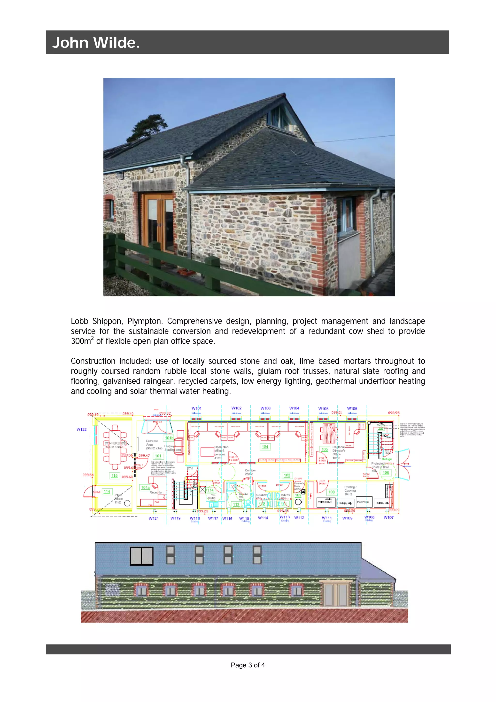 Page 3 of 4
Lobb Shippon, Plympton. Comprehensive design, planning, project management and landscape
service for the sustainable conversion and redevelopment of a redundant cow shed to provide
300m2
of flexible open plan office space.
Construction included; use of locally sourced stone and oak, lime based mortars throughout to
roughly coursed random rubble local stone walls, glulam roof trusses, natural slate roofing and
flooring, galvanised raingear, recycled carpets, low energy lighting, geothermal underfloor heating
and cooling and solar thermal water heating.
John Wilde.
 