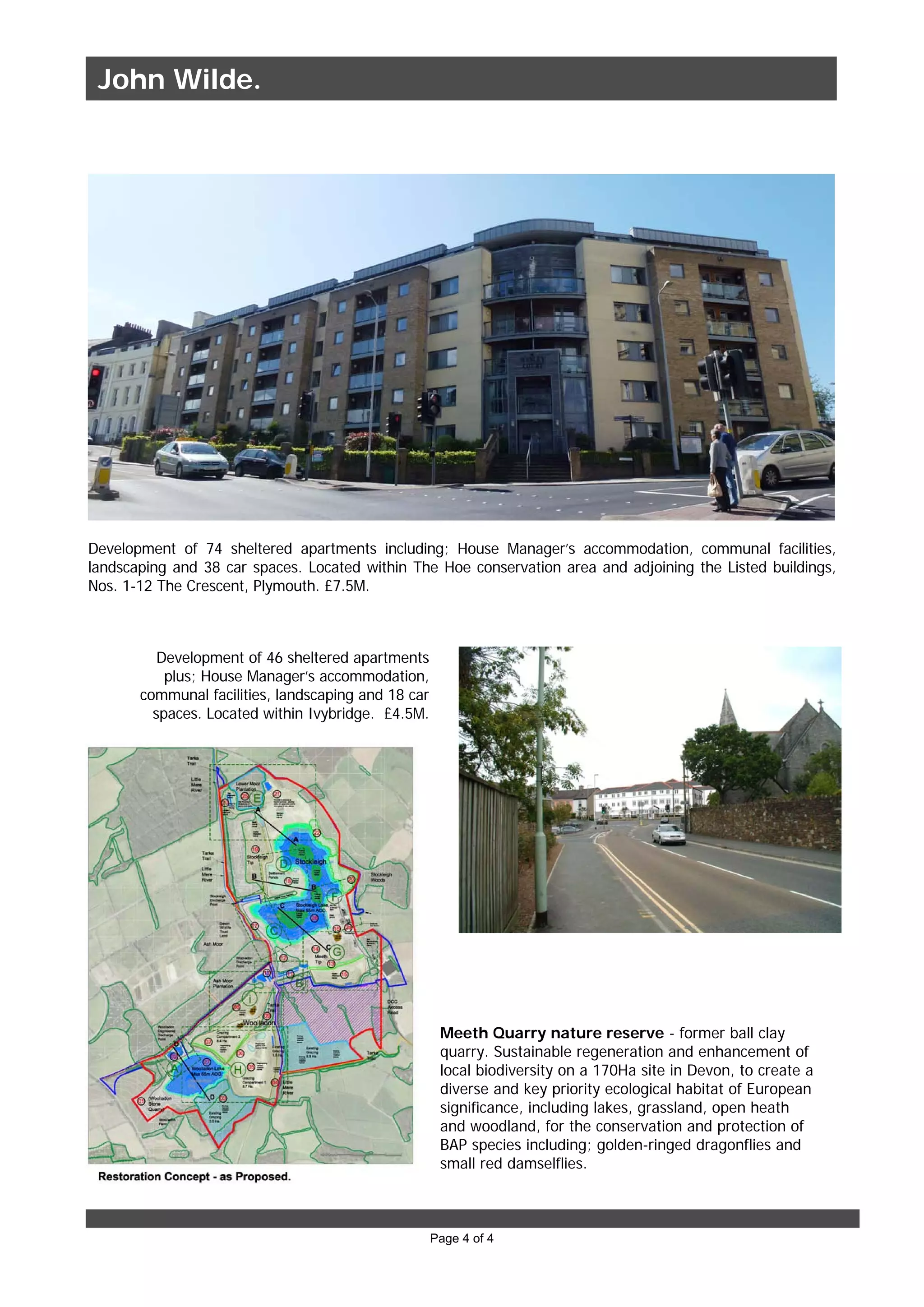 Page 4 of 4
Development of 74 sheltered apartments including; House Manager’s accommodation, communal facilities,
landscaping and 38 car spaces. Located within The Hoe conservation area and adjoining the Listed buildings,
Nos. 1-12 The Crescent, Plymouth. £7.5M.
Development of 46 sheltered apartments
plus; House Manager’s accommodation,
communal facilities, landscaping and 18 car
spaces. Located within Ivybridge. £4.5M.
Meeth Quarry nature reserve - former ball clay
quarry. Sustainable regeneration and enhancement of
local biodiversity on a 170Ha site in Devon, to create a
diverse and key priority ecological habitat of European
significance, including lakes, grassland, open heath
and woodland, for the conservation and protection of
BAP species including; golden-ringed dragonflies and
small red damselflies.
John Wilde.
 