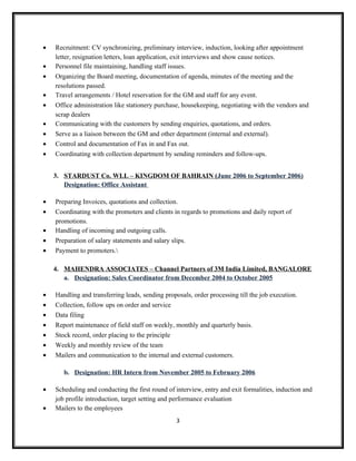 • Recruitment: CV synchronizing, preliminary interview, induction, looking after appointment
letter, resignation letters, loan application, exit interviews and show cause notices.
• Personnel file maintaining, handling staff issues.
• Organizing the Board meeting, documentation of agenda, minutes of the meeting and the
resolutions passed.
• Travel arrangements / Hotel reservation for the GM and staff for any event.
• Office administration like stationery purchase, housekeeping, negotiating with the vendors and
scrap dealers
• Communicating with the customers by sending enquiries, quotations, and orders.
• Serve as a liaison between the GM and other department (internal and external).
• Control and documentation of Fax in and Fax out.
• Coordinating with collection department by sending reminders and follow-ups.
3. STARDUST Co. WLL – KINGDOM OF BAHRAIN (June 2006 to September 2006)
Designation: Office Assistant
• Preparing Invoices, quotations and collection.
• Coordinating with the promoters and clients in regards to promotions and daily report of
promotions.
• Handling of incoming and outgoing calls.
• Preparation of salary statements and salary slips.
• Payment to promoters.
4. MAHENDRA ASSOCIATES – Channel Partners of 3M India Limited, BANGALORE
a. Designation: Sales Coordinator from December 2004 to October 2005
• Handling and transferring leads, sending proposals, order processing till the job execution.
• Collection, follow ups on order and service
• Data filing
• Report maintenance of field staff on weekly, monthly and quarterly basis.
• Stock record, order placing to the principle
• Weekly and monthly review of the team
• Mailers and communication to the internal and external customers.
b. Designation: HR Intern from November 2005 to February 2006
• Scheduling and conducting the first round of interview, entry and exit formalities, induction and
job profile introduction, target setting and performance evaluation
• Mailers to the employees
3
 